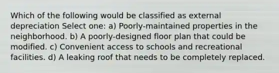 Which of the following would be classified as external depreciation Select one: a) Poorly-maintained properties in the neighborhood. b) A poorly-designed floor plan that could be modified. c) Convenient access to schools and recreational facilities. d) A leaking roof that needs to be completely replaced.