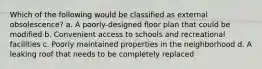 Which of the following would be classified as external obsolescence? a. A poorly-designed floor plan that could be modified b. Convenient access to schools and recreational facilities c. Poorly maintained properties in the neighborhood d. A leaking roof that needs to be completely replaced