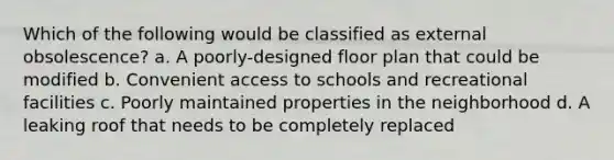 Which of the following would be classified as external obsolescence? a. A poorly-designed floor plan that could be modified b. Convenient access to schools and recreational facilities c. Poorly maintained properties in the neighborhood d. A leaking roof that needs to be completely replaced