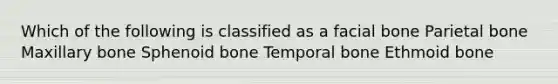 Which of the following is classified as a facial bone Parietal bone Maxillary bone Sphenoid bone Temporal bone Ethmoid bone
