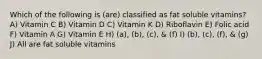 Which of the following is (are) classified as fat soluble vitamins? A) Vitamin C B) Vitamin D C) Vitamin K D) Riboflavin E) Folic acid F) Vitamin A G) Vitamin E H) (a), (b), (c), & (f) I) (b), (c), (f), & (g) J) All are fat soluble vitamins