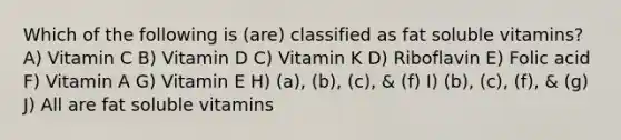 Which of the following is (are) classified as fat soluble vitamins? A) Vitamin C B) Vitamin D C) Vitamin K D) Riboflavin E) Folic acid F) Vitamin A G) Vitamin E H) (a), (b), (c), & (f) I) (b), (c), (f), & (g) J) All are fat soluble vitamins