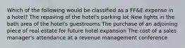 Which of the following would be classified as a FF&E expense in a hotel? The repaving of the hotel's parking lot New lights in the bath area of the hotel's guestrooms The purchase of an adjoining piece of real estate for future hotel expansion The cost of a sales manager's attendance at a revenue management conference