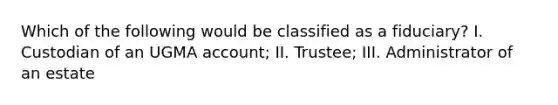 Which of the following would be classified as a fiduciary? I. Custodian of an UGMA account; II. Trustee; III. Administrator of an estate