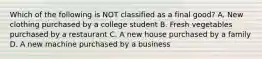 Which of the following is NOT classified as a final good? A. New clothing purchased by a college student B. Fresh vegetables purchased by a restaurant C. A new house purchased by a family D. A new machine purchased by a business