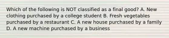 Which of the following is NOT classified as a final good? A. New clothing purchased by a college student B. Fresh vegetables purchased by a restaurant C. A new house purchased by a family D. A new machine purchased by a business