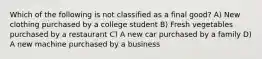 Which of the following is not classified as a final good? A) New clothing purchased by a college student B) Fresh vegetables purchased by a restaurant C) A new car purchased by a family D) A new machine purchased by a business