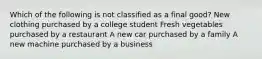 Which of the following is not classified as a final good? New clothing purchased by a college student Fresh vegetables purchased by a restaurant A new car purchased by a family A new machine purchased by a business