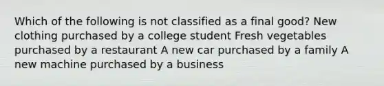 Which of the following is not classified as a final good? New clothing purchased by a college student Fresh vegetables purchased by a restaurant A new car purchased by a family A new machine purchased by a business