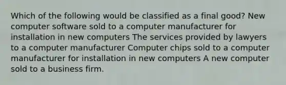 Which of the following would be classified as a final good? New computer software sold to a computer manufacturer for installation in new computers The services provided by lawyers to a computer manufacturer Computer chips sold to a computer manufacturer for installation in new computers A new computer sold to a business firm.