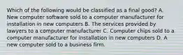 Which of the following would be classified as a final good? A. New computer software sold to a computer manufacturer for installation in new computers B. The services provided by lawyers to a computer manufacturer C. Computer chips sold to a computer manufacturer for installation in new computers D. A new computer sold to a business firm.