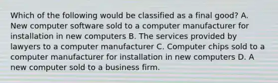 Which of the following would be classified as a final good? A. New computer software sold to a computer manufacturer for installation in new computers B. The services provided by lawyers to a computer manufacturer C. Computer chips sold to a computer manufacturer for installation in new computers D. A new computer sold to a business firm.