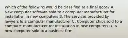 Which of the following would be classified as a final good? A. New computer software sold to a computer manufacturer for installation in new computers B. The services provided by lawyers to a computer manufacturer C. Computer chips sold to a computer manufacturer for installation in new computers D. A new computer sold to a business firm