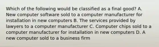 Which of the following would be classified as a final good? A. New computer software sold to a computer manufacturer for installation in new computers B. The services provided by lawyers to a computer manufacturer C. Computer chips sold to a computer manufacturer for installation in new computers D. A new computer sold to a business firm