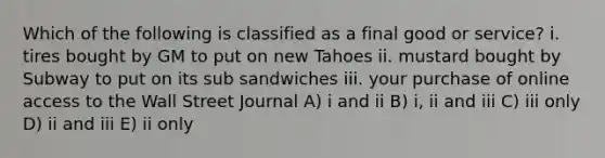 Which of the following is classified as a final good or service? i. tires bought by GM to put on new Tahoes ii. mustard bought by Subway to put on its sub sandwiches iii. your purchase of online access to the Wall Street Journal A) i and ii B) i, ii and iii C) iii only D) ii and iii E) ii only