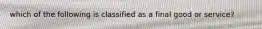 which of the following is classified as a final good or service?