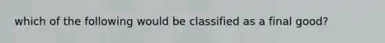 which of the following would be classified as a final good?