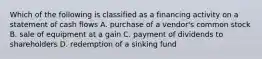 Which of the following is classified as a financing activity on a statement of cash flows A. purchase of a vendor's common stock B. sale of equipment at a gain C. payment of dividends to shareholders D. redemption of a sinking fund