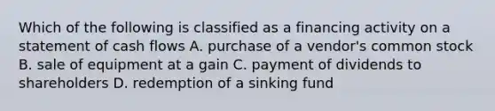 Which of the following is classified as a financing activity on a statement of cash flows A. purchase of a vendor's common stock B. sale of equipment at a gain C. payment of dividends to shareholders D. redemption of a sinking fund