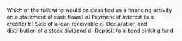 Which of the following would be classified as a financing activity on a statement of cash flows? a) Payment of interest to a creditor b) Sale of a loan receivable c) Declaration and distribution of a stock dividend d) Deposit to a bond sinking fund