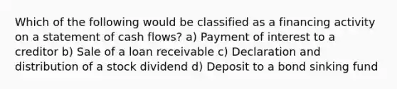 Which of the following would be classified as a financing activity on a statement of cash flows? a) Payment of interest to a creditor b) Sale of a loan receivable c) Declaration and distribution of a stock dividend d) Deposit to a bond sinking fund