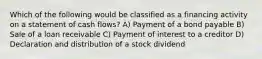 Which of the following would be classified as a financing activity on a statement of cash flows? A) Payment of a bond payable B) Sale of a loan receivable C) Payment of interest to a creditor D) Declaration and distribution of a stock dividend