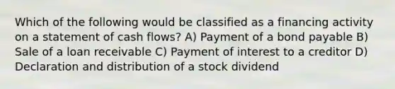 Which of the following would be classified as a financing activity on a statement of cash flows? A) Payment of a bond payable B) Sale of a loan receivable C) Payment of interest to a creditor D) Declaration and distribution of a stock dividend