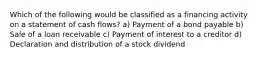 Which of the following would be classified as a financing activity on a statement of cash flows? a) Payment of a bond payable b) Sale of a loan receivable c) Payment of interest to a creditor d) Declaration and distribution of a stock dividend