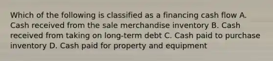 Which of the following is classified as a financing cash flow A. Cash received from the sale merchandise inventory B. Cash received from taking on long-term debt C. Cash paid to purchase inventory D. Cash paid for property and equipment