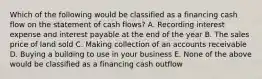 Which of the following would be classified as a financing cash flow on the statement of cash flows? A. Recording interest expense and interest payable at the end of the year B. The sales price of land sold C. Making collection of an accounts receivable D. Buying a building to use in your business E. None of the above would be classified as a financing cash outflow