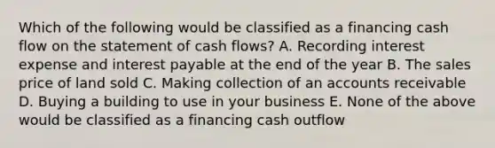 Which of the following would be classified as a financing cash flow on the statement of cash flows? A. Recording interest expense and interest payable at the end of the year B. The sales price of land sold C. Making collection of an accounts receivable D. Buying a building to use in your business E. None of the above would be classified as a financing cash outflow