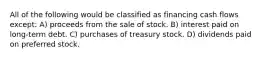 All of the following would be classified as financing cash flows except: A) proceeds from the sale of stock. B) interest paid on long-term debt. C) purchases of treasury stock. D) dividends paid on preferred stock.