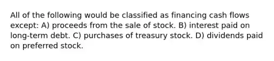 All of the following would be classified as financing cash flows except: A) proceeds from the sale of stock. B) interest paid on long-term debt. C) purchases of treasury stock. D) dividends paid on preferred stock.