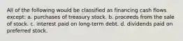 All of the following would be classified as financing cash flows except: a. purchases of treasury stock. b. proceeds from the sale of stock. c. interest paid on long-term debt. d. dividends paid on preferred stock.