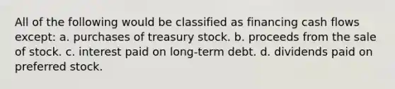 All of the following would be classified as financing cash flows except: a. purchases of treasury stock. b. proceeds from the sale of stock. c. interest paid on long-term debt. d. dividends paid on preferred stock.