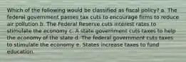 Which of the following would be classified as fiscal policy? a. The federal government passes tax cuts to encourage firms to reduce air pollution b. The Federal Reserve cuts interest rates to stimulate the economy c. A state government cuts taxes to help the economy of the state d. The federal government cuts taxes to stimulate the economy e. States increase taxes to fund education.