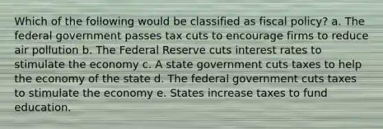 Which of the following would be classified as fiscal policy? a. The federal government passes tax cuts to encourage firms to reduce air pollution b. The Federal Reserve cuts interest rates to stimulate the economy c. A state government cuts taxes to help the economy of the state d. The federal government cuts taxes to stimulate the economy e. States increase taxes to fund education.