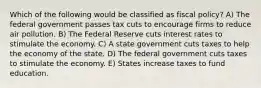 Which of the following would be classified as fiscal policy? A) The federal government passes tax cuts to encourage firms to reduce air pollution. B) The Federal Reserve cuts interest rates to stimulate the economy. C) A state government cuts taxes to help the economy of the state. D) The federal government cuts taxes to stimulate the economy. E) States increase taxes to fund education.