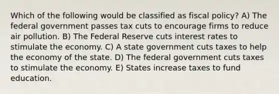 Which of the following would be classified as fiscal policy? A) The federal government passes tax cuts to encourage firms to reduce air pollution. B) The Federal Reserve cuts interest rates to stimulate the economy. C) A state government cuts taxes to help the economy of the state. D) The federal government cuts taxes to stimulate the economy. E) States increase taxes to fund education.