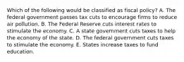 Which of the following would be classified as fiscal policy? A. The federal government passes tax cuts to encourage firms to reduce air pollution. B. The Federal Reserve cuts interest rates to stimulate the economy. C. A state government cuts taxes to help the economy of the state. D. The federal government cuts taxes to stimulate the economy. E. States increase taxes to fund education.