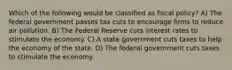 Which of the following would be classified as fiscal policy? A) The federal government passes tax cuts to encourage firms to reduce air pollution. B) The Federal Reserve cuts interest rates to stimulate the economy. C) A state government cuts taxes to help the economy of the state. D) The federal government cuts taxes to stimulate the economy.