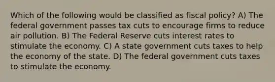 Which of the following would be classified as <a href='https://www.questionai.com/knowledge/kPTgdbKdvz-fiscal-policy' class='anchor-knowledge'>fiscal policy</a>? A) The federal government passes tax cuts to encourage firms to reduce air pollution. B) The Federal Reserve cuts interest rates to stimulate the economy. C) A state government cuts taxes to help the economy of the state. D) The federal government cuts taxes to stimulate the economy.