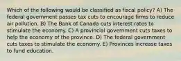 Which of the following would be classified as fiscal policy? A) The federal government passes tax cuts to encourage firms to reduce air pollution. B) The Bank of Canada cuts interest rates to stimulate the economy. C) A provincial government cuts taxes to help the economy of the province. D) The federal government cuts taxes to stimulate the economy. E) Provinces increase taxes to fund education.