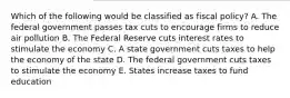 Which of the following would be classified as fiscal policy? A. The federal government passes tax cuts to encourage firms to reduce air pollution B. The Federal Reserve cuts interest rates to stimulate the economy C. A state government cuts taxes to help the economy of the state D. The federal government cuts taxes to stimulate the economy E. States increase taxes to fund education