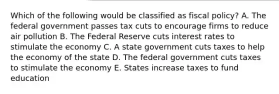 Which of the following would be classified as fiscal policy? A. The federal government passes tax cuts to encourage firms to reduce air pollution B. The Federal Reserve cuts interest rates to stimulate the economy C. A state government cuts taxes to help the economy of the state D. The federal government cuts taxes to stimulate the economy E. States increase taxes to fund education