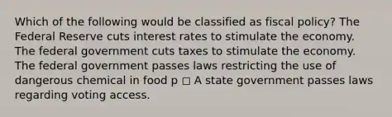 Which of the following would be classified as fiscal policy? The Federal Reserve cuts interest rates to stimulate the economy. The federal government cuts taxes to stimulate the economy. The federal government passes laws restricting the use of dangerous chemical in food p ◻ A state government passes laws regarding voting access.