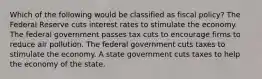 Which of the following would be classified as fiscal policy? The Federal Reserve cuts interest rates to stimulate the economy. The federal government passes tax cuts to encourage firms to reduce air pollution. The federal government cuts taxes to stimulate the economy. A state government cuts taxes to help the economy of the state.