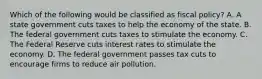 Which of the following would be classified as fiscal​ policy? A. A state government cuts taxes to help the economy of the state. B. The federal government cuts taxes to stimulate the economy. C. The Federal Reserve cuts interest rates to stimulate the economy. D. The federal government passes tax cuts to encourage firms to reduce air pollution.