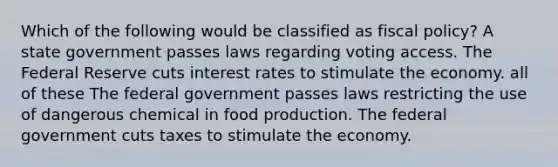 Which of the following would be classified as fiscal policy? A state government passes laws regarding voting access. The Federal Reserve cuts interest rates to stimulate the economy. all of these The federal government passes laws restricting the use of dangerous chemical in food production. The federal government cuts taxes to stimulate the economy.