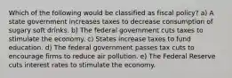 Which of the following would be classified as fiscal policy? a) A state government increases taxes to decrease consumption of sugary soft drinks. b) The federal government cuts taxes to stimulate the economy. c) States increase taxes to fund education. d) The federal government passes tax cuts to encourage firms to reduce air pollution. e) The Federal Reserve cuts interest rates to stimulate the economy.